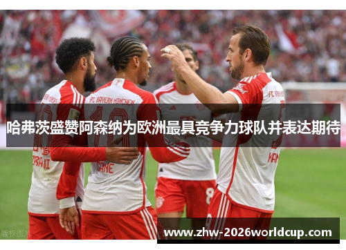 哈弗茨盛赞阿森纳为欧洲最具竞争力球队并表达期待